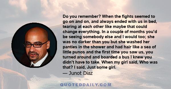 Do you remember? When the fights seemed to go on and on, and always ended with us in bed, tearing at each other like maybe that could change everything. In a couple of months you'd be seeing somebody else and I would