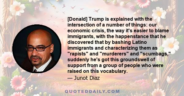 [Donald] Trump is explained with the intersection of a number of things: our economic crisis, the way it's easier to blame immigrants, with the happenstance that he discovered that by bashing Latino immigrants and