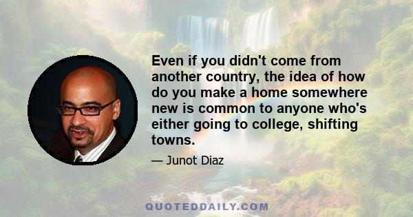 Even if you didn't come from another country, the idea of how do you make a home somewhere new is common to anyone who's either going to college, shifting towns.