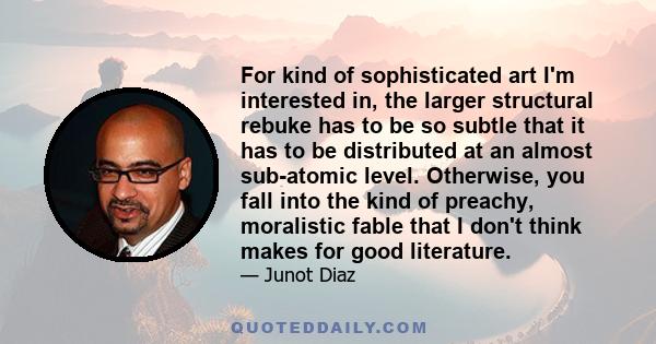 For kind of sophisticated art I'm interested in, the larger structural rebuke has to be so subtle that it has to be distributed at an almost sub-atomic level. Otherwise, you fall into the kind of preachy, moralistic