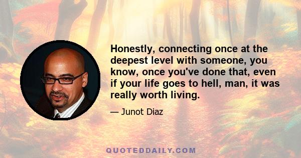 Honestly, connecting once at the deepest level with someone, you know, once you've done that, even if your life goes to hell, man, it was really worth living.