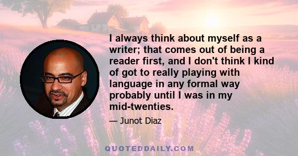 I always think about myself as a writer; that comes out of being a reader first, and I don't think I kind of got to really playing with language in any formal way probably until I was in my mid-twenties.