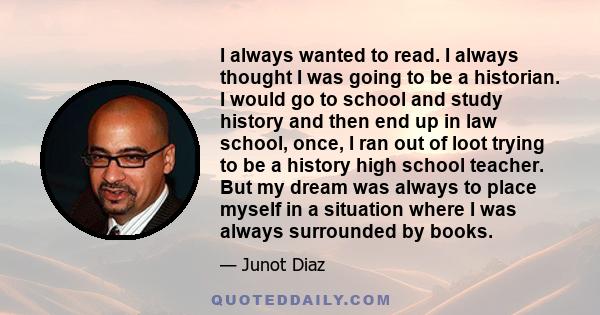 I always wanted to read. I always thought I was going to be a historian. I would go to school and study history and then end up in law school, once, I ran out of loot trying to be a history high school teacher. But my