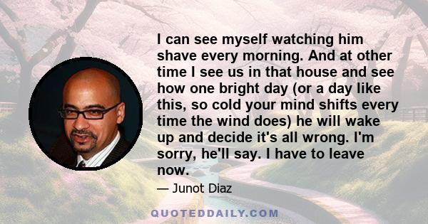 I can see myself watching him shave every morning. And at other time I see us in that house and see how one bright day (or a day like this, so cold your mind shifts every time the wind does) he will wake up and decide