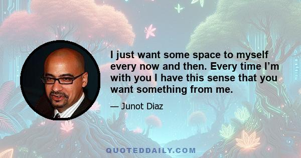 I just want some space to myself every now and then. Every time I’m with you I have this sense that you want something from me.