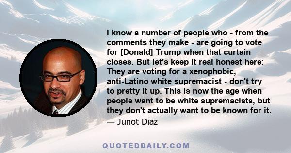 I know a number of people who - from the comments they make - are going to vote for [Donald] Trump when that curtain closes. But let's keep it real honest here: They are voting for a xenophobic, anti-Latino white