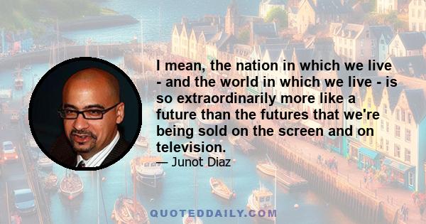 I mean, the nation in which we live - and the world in which we live - is so extraordinarily more like a future than the futures that we're being sold on the screen and on television.