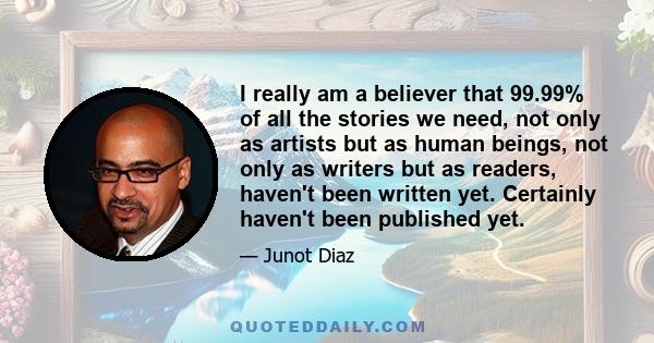 I really am a believer that 99.99% of all the stories we need, not only as artists but as human beings, not only as writers but as readers, haven't been written yet. Certainly haven't been published yet.