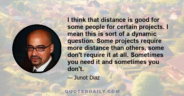 I think that distance is good for some people for certain projects. I mean this is sort of a dynamic question. Some projects require more distance than others, some don't require it at all. Sometimes you need it and