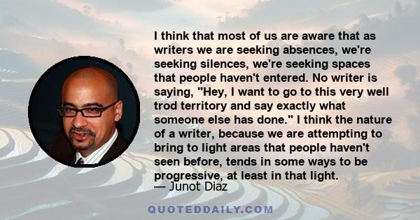 I think that most of us are aware that as writers we are seeking absences, we're seeking silences, we're seeking spaces that people haven't entered. No writer is saying, Hey, I want to go to this very well trod