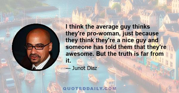 I think the average guy thinks they're pro-woman, just because they think they're a nice guy and someone has told them that they're awesome. But the truth is far from it.