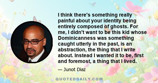 I think there's something really painful about your identity being entirely composed of ghosts. For me, I didn't want to be this kid whose Dominicanness was something caught utterly in the past, is an abstraction, the