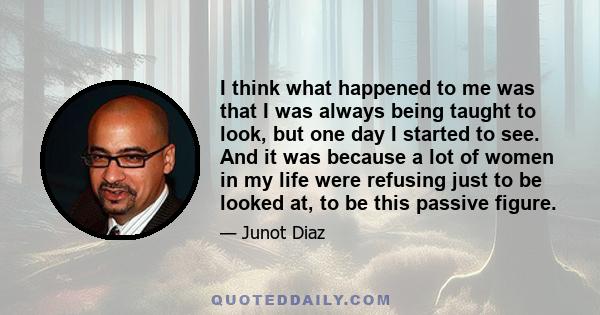 I think what happened to me was that I was always being taught to look, but one day I started to see. And it was because a lot of women in my life were refusing just to be looked at, to be this passive figure.