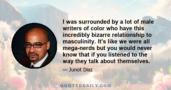 I was surrounded by a lot of male writers of color who have this incredibly bizarre relationship to masculinity. It's like we were all mega-nerds but you would never know that if you listened to the way they talk about