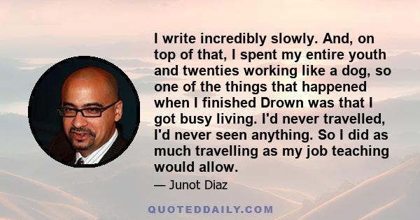 I write incredibly slowly. And, on top of that, I spent my entire youth and twenties working like a dog, so one of the things that happened when I finished Drown was that I got busy living. I'd never travelled, I'd