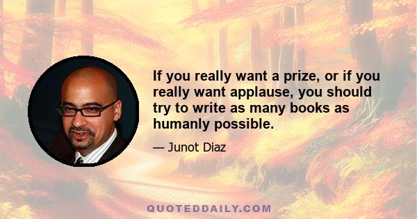 If you really want a prize, or if you really want applause, you should try to write as many books as humanly possible.