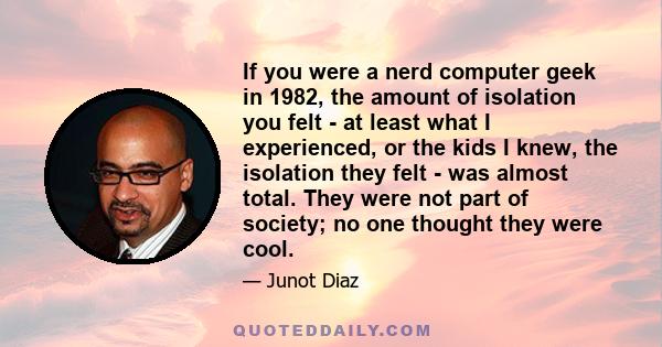 If you were a nerd computer geek in 1982, the amount of isolation you felt - at least what I experienced, or the kids I knew, the isolation they felt - was almost total. They were not part of society; no one thought