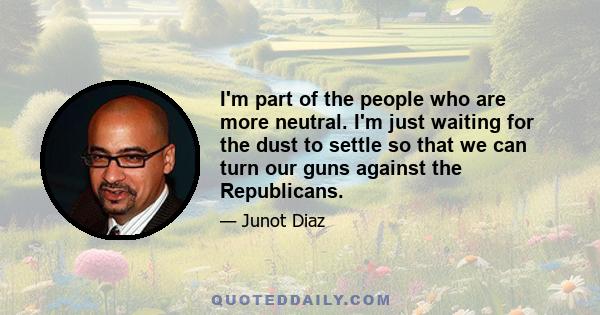 I'm part of the people who are more neutral. I'm just waiting for the dust to settle so that we can turn our guns against the Republicans.