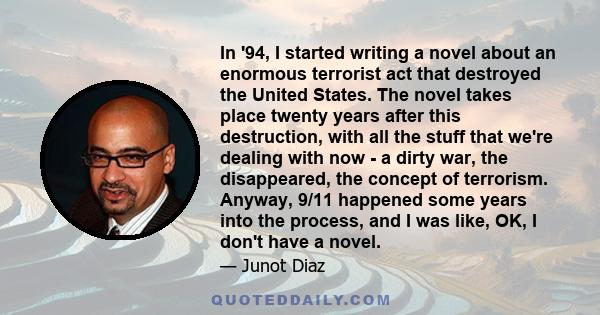 In '94, I started writing a novel about an enormous terrorist act that destroyed the United States. The novel takes place twenty years after this destruction, with all the stuff that we're dealing with now - a dirty