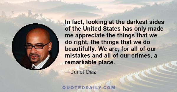 In fact, looking at the darkest sides of the United States has only made me appreciate the things that we do right, the things that we do beautifully. We are, for all of our mistakes and all of our crimes, a remarkable