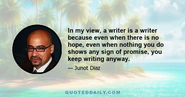 In my view, a writer is a writer because even when there is no hope, even when nothing you do shows any sign of promise, you keep writing anyway.