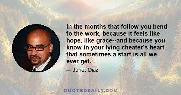 In the months that follow you bend to the work, because it feels like hope, like grace--and because you know in your lying cheater's heart that sometimes a start is all we ever get.