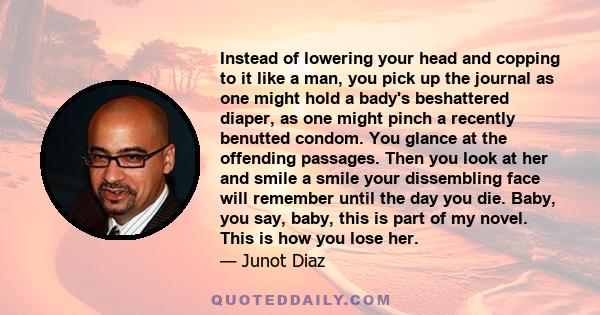 Instead of lowering your head and copping to it like a man, you pick up the journal as one might hold a bady's beshattered diaper, as one might pinch a recently benutted condom. You glance at the offending passages.