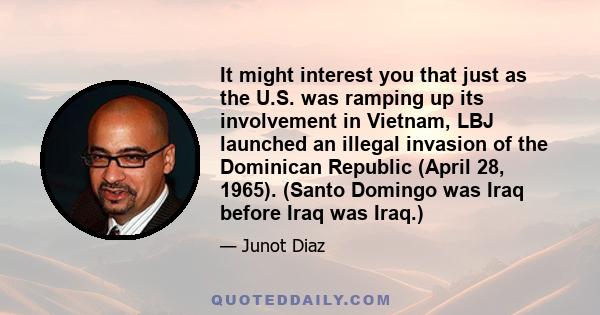 It might interest you that just as the U.S. was ramping up its involvement in Vietnam, LBJ launched an illegal invasion of the Dominican Republic (April 28, 1965). (Santo Domingo was Iraq before Iraq was Iraq.)