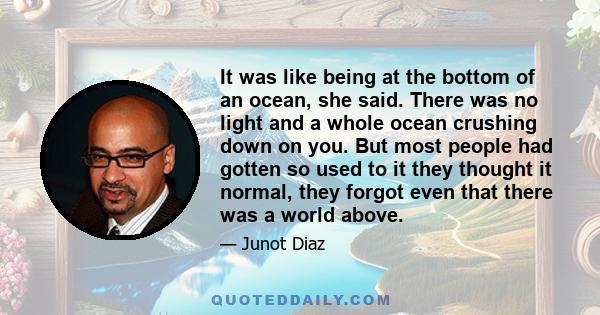 It was like being at the bottom of an ocean, she said. There was no light and a whole ocean crushing down on you. But most people had gotten so used to it they thought it normal, they forgot even that there was a world