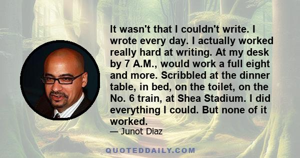 It wasn't that I couldn't write. I wrote every day. I actually worked really hard at writing. At my desk by 7 A.M., would work a full eight and more. Scribbled at the dinner table, in bed, on the toilet, on the No. 6