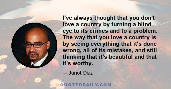 I've always thought that you don't love a country by turning a blind eye to its crimes and to a problem. The way that you love a country is by seeing everything that it's done wrong, all of its mistakes, and still