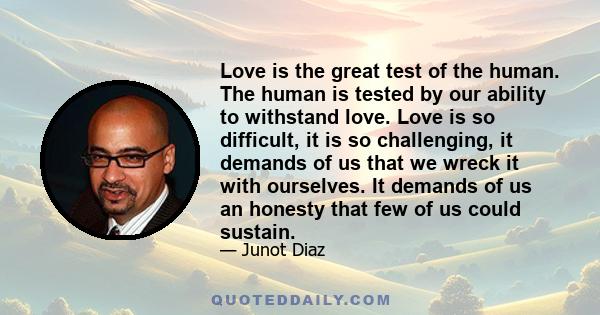 Love is the great test of the human. The human is tested by our ability to withstand love. Love is so difficult, it is so challenging, it demands of us that we wreck it with ourselves. It demands of us an honesty that