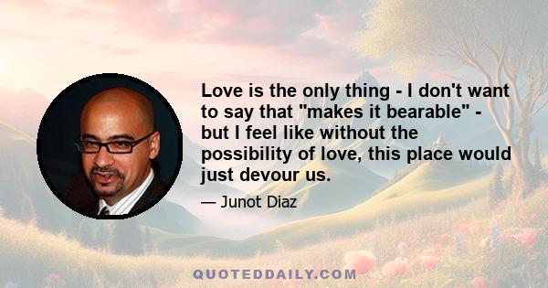 Love is the only thing - I don't want to say that makes it bearable - but I feel like without the possibility of love, this place would just devour us.