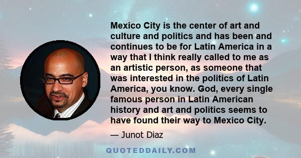 Mexico City is the center of art and culture and politics and has been and continues to be for Latin America in a way that I think really called to me as an artistic person, as someone that was interested in the