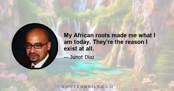 My African roots made me what I am today. They're the reason I exist at all.