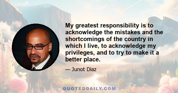 My greatest responsibility is to acknowledge the mistakes and the shortcomings of the country in which I live, to acknowledge my privileges, and to try to make it a better place.