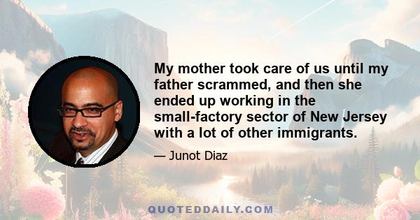 My mother took care of us until my father scrammed, and then she ended up working in the small-factory sector of New Jersey with a lot of other immigrants.