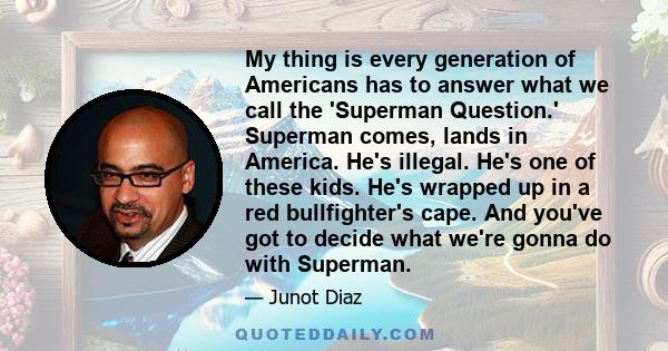 My thing is every generation of Americans has to answer what we call the 'Superman Question.' Superman comes, lands in America. He's illegal. He's one of these kids. He's wrapped up in a red bullfighter's cape. And