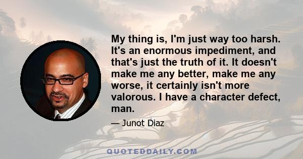 My thing is, I'm just way too harsh. It's an enormous impediment, and that's just the truth of it. It doesn't make me any better, make me any worse, it certainly isn't more valorous. I have a character defect, man.