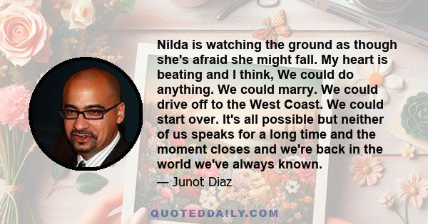 Nilda is watching the ground as though she's afraid she might fall. My heart is beating and I think, We could do anything. We could marry. We could drive off to the West Coast. We could start over. It's all possible but 