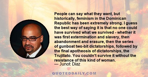 People can say what they want, but historically, feminism in the Dominican Republic has been extremely strong. I guess the best way of saying it is that no one could have survived what we survived - whether it was first 