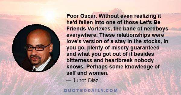 Poor Oscar. Without even realizing it he'd fallen into one of those Let's Be Friends Vortexes, the bane of nerdboys everywhere. These relationships were love's version of a stay in the stocks, in you go, plenty of