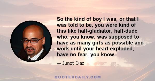 So the kind of boy I was, or that I was told to be, you were kind of this like half-gladiator, half-dude who, you know, was supposed to have as many girls as possible and work until your heart exploded, have no fear,