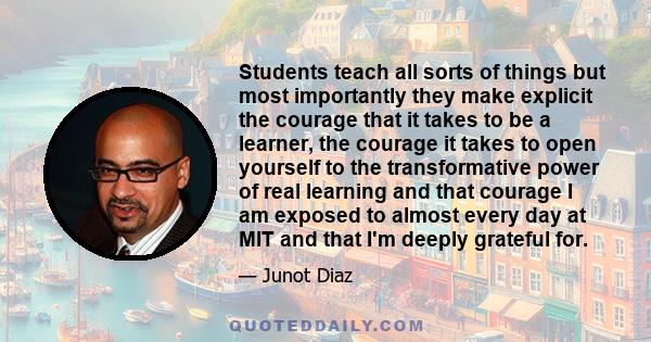 Students teach all sorts of things but most importantly they make explicit the courage that it takes to be a learner, the courage it takes to open yourself to the transformative power of real learning and that courage I 