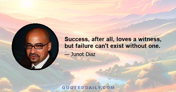 Success, after all, loves a witness, but failure can't exist without one.