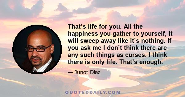 That’s life for you. All the happiness you gather to yourself, it will sweep away like it’s nothing. If you ask me I don’t think there are any such things as curses. I think there is only life. That’s enough.