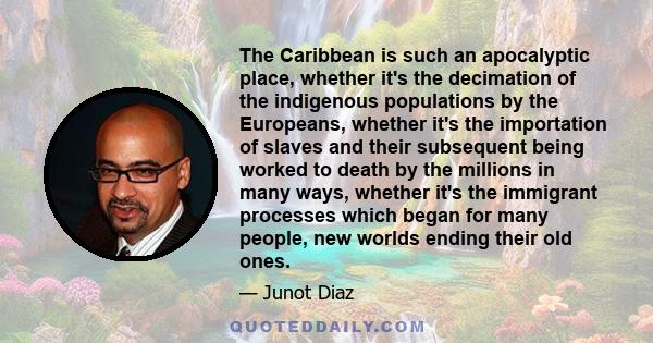 The Caribbean is such an apocalyptic place, whether it's the decimation of the indigenous populations by the Europeans, whether it's the importation of slaves and their subsequent being worked to death by the millions