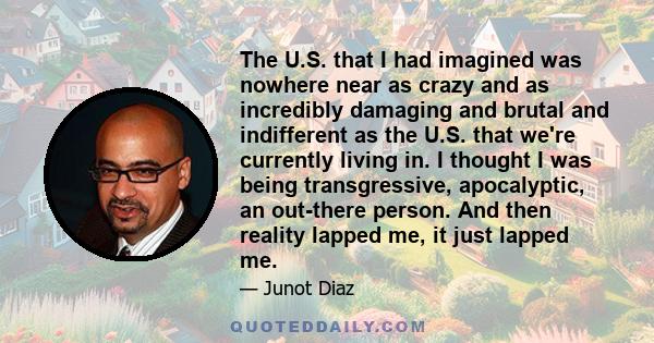 The U.S. that I had imagined was nowhere near as crazy and as incredibly damaging and brutal and indifferent as the U.S. that we're currently living in. I thought I was being transgressive, apocalyptic, an out-there