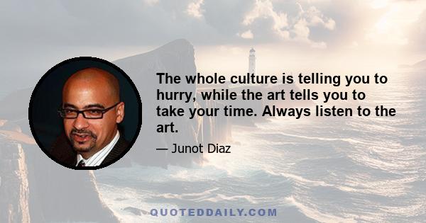 The whole culture is telling you to hurry, while the art tells you to take your time. Always listen to the art.