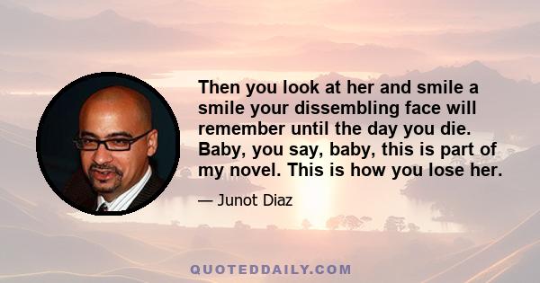 Then you look at her and smile a smile your dissembling face will remember until the day you die. Baby, you say, baby, this is part of my novel. This is how you lose her.